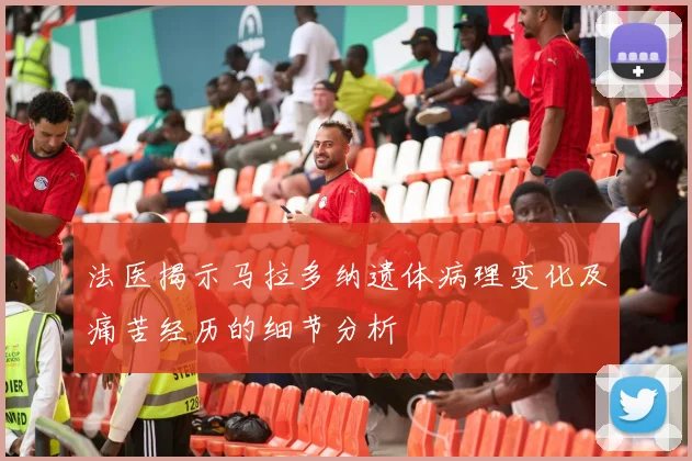 法医揭示马拉多纳遗体病理变化及痛苦经历的细节分析
