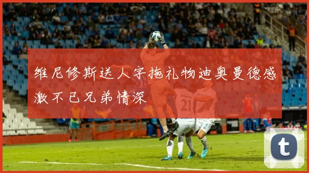 维尼修斯送人字拖礼物迪奥曼德感激不已兄弟情深