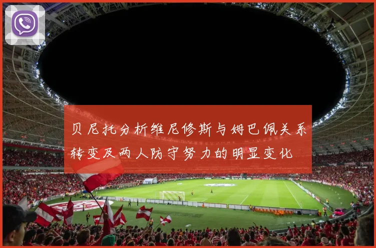贝尼托分析维尼修斯与姆巴佩关系转变及两人防守努力的明显变化