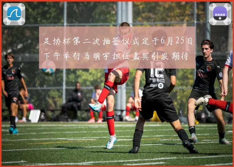 足协杯第二次抽签仪式定于6月25日下午举行马明宇担任嘉宾引发期待