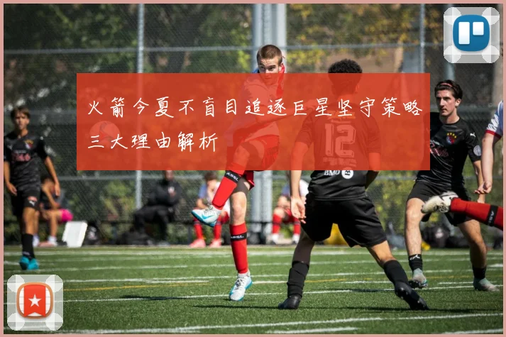 火箭今夏不盲目追逐巨星坚守策略三大理由解析