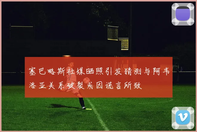 塞巴略斯社媒晒照引发猜测与阿韦洛亚关系破裂或因谎言所致