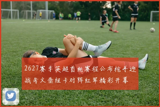 2627赛季英超首轮赛程公布枪手迎战考文垂纽卡对阵红军精彩开幕
