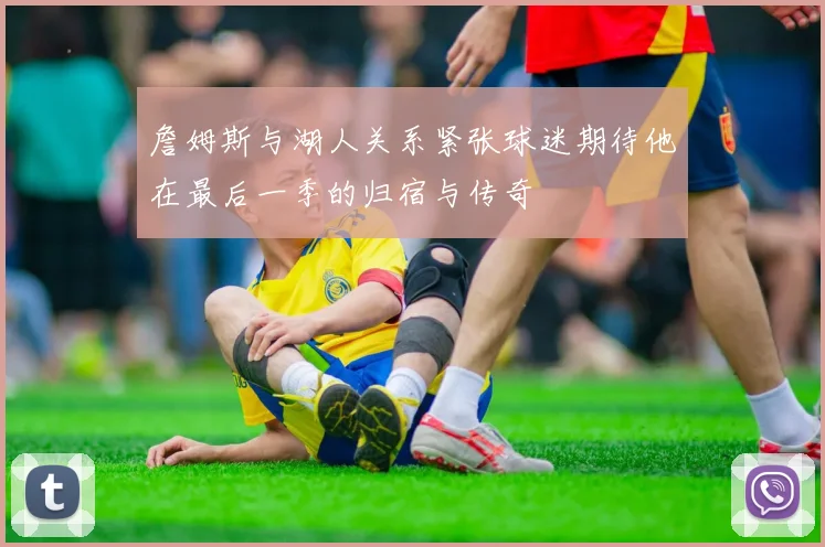 詹姆斯与湖人关系紧张球迷期待他在最后一季的归宿与传奇