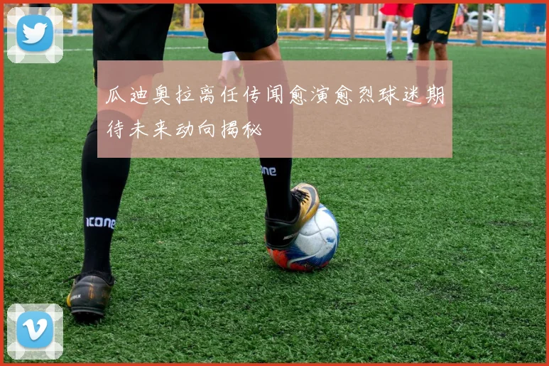 瓜迪奥拉离任传闻愈演愈烈球迷期待未来动向揭秘