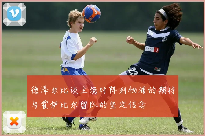 德泽尔比谈主场对阵利物浦的期待与霍伊比尔留队的坚定信念