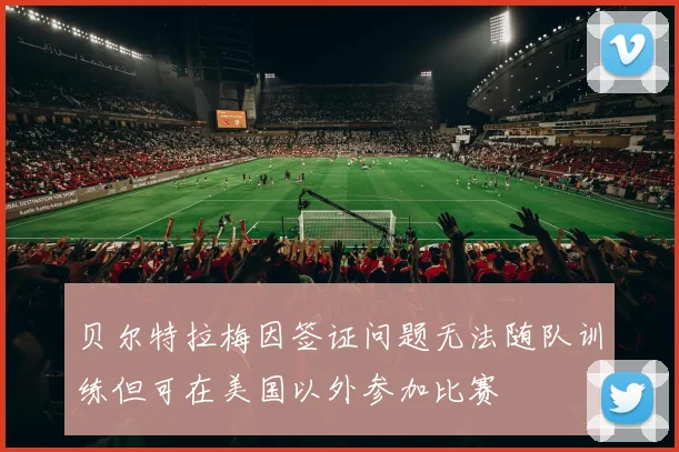贝尔特拉梅因签证问题无法随队训练但可在美国以外参加比赛
