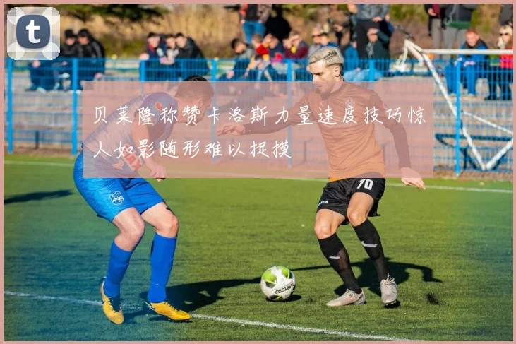 贝莱隆称赞卡洛斯力量速度技巧惊人如影随形难以捉摸