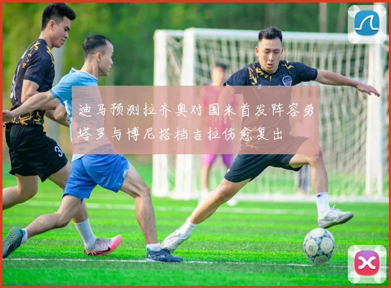 迪马预测拉齐奥对国米首发阵容劳塔罗与博尼搭档吉拉伤愈复出