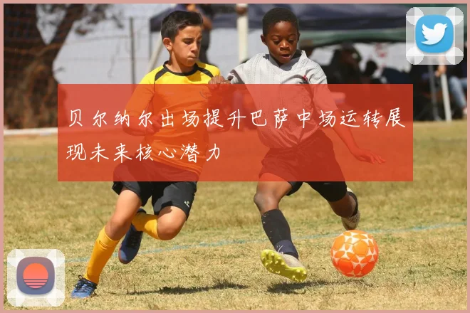 贝尔纳尔出场提升巴萨中场运转展现未来核心潜力