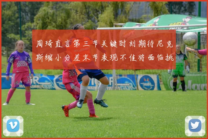 周琦直言第三节关键时刻期待尼克斯缩小分差末节表现不佳将面临挑战