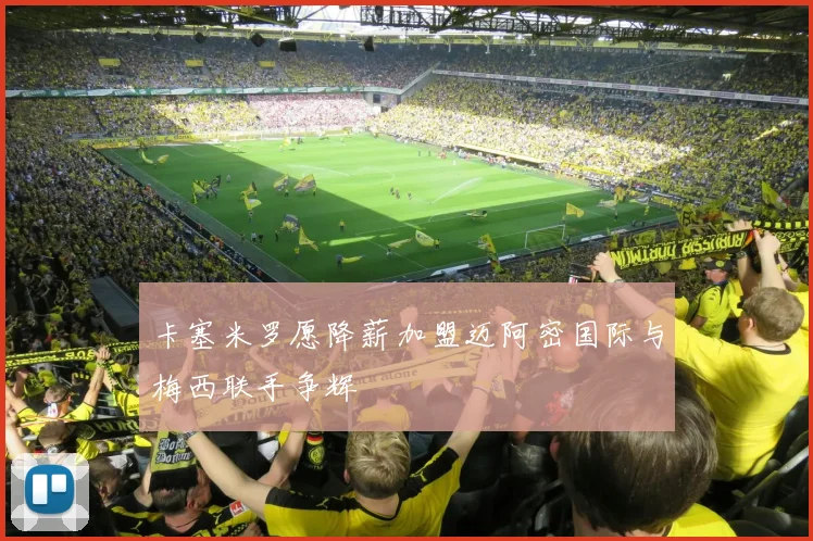 卡塞米罗愿降薪加盟迈阿密国际与梅西联手争辉