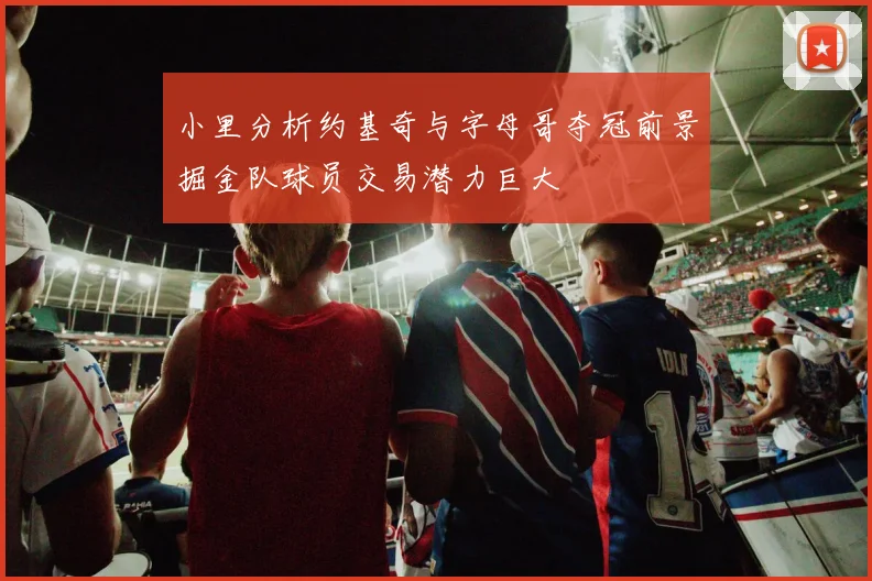 小里分析约基奇与字母哥夺冠前景掘金队球员交易潜力巨大