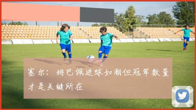 塞尔：姆巴佩进球如潮但冠军数量才是关键所在